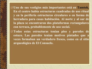 Uno de sus vestigios más importantes está en Tamtok.
En el centro había estructuras cuadradas de uso ritual
y en la periferia estructuras circulares o en forma de
herradura para casas habitación. Al norte y al sur de
la plaza se encontraron dos plataformas rectangulares
con terraza, probablemente de uso social.
Todas estas estructuras tenían piso y paredes de
estuco. Las paredes tenían motivos pintados que a
veces formaban un verdadero fresco, como en el sitio
arqueológico de El Consuelo.
 