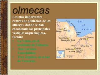olmecasLos más importantes
centros de población de los
olmecas, donde se han
encontrado los principales
vestigios arqueológicos,
fueron:
• La Venta, en el
occidente de Tabasco,
• San Lorenzo
Tenochtitlan
• Trez Zapotes, en el sur
de Veracruz.
 