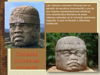 Cabezas
colosales
olmecas
• Las Cabezas colosales Olmecas son un
ejemplo de escultura monumental y una de
sus mejores representaciones artísticas.
• Una característica llamativa de estas
cabezas colosales es la marcada apariencia
negroide, lo que ha llevado a diferentes
conjeturas.
 