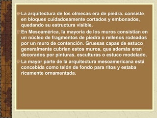 La arquitectura de los olmecas era de piedra. consiste
en bloques cuidadosamente cortados y embonados,
quedando su estructura visible.
En Mesoamérica, la mayoría de los muros consistían en
un núcleo de fragmentos de piedra o rellenos rodeados
por un muro de contención. Gruesas capas de estuco
generalmente cubrían estos muros, que además eran
decorados por pinturas, esculturas o estuco modelado.
La mayor parte de la arquitectura mesoamericana está
concebida como telón de fondo para ritos y estaba
ricamente ornamentada.
 