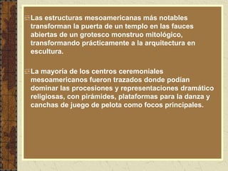 Las estructuras mesoamericanas más notables
transforman la puerta de un templo en las fauces
abiertas de un grotesco monstruo mitológico,
transformando prácticamente a la arquitectura en
escultura.
La mayoría de los centros ceremoniales
mesoamericanos fueron trazados donde podían
dominar las procesiones y representaciones dramático
religiosas, con pirámides, plataformas para la danza y
canchas de juego de pelota como focos principales.
 