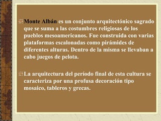 Monte Albán es un conjunto arquitectónico sagrado
que se suma a las costumbres religiosas de los
pueblos mesoamericanos. Fue construida con varias
plataformas escalonadas como pirámides de
diferentes alturas. Dentro de la misma se llevaban a
cabo juegos de pelota.
La arquitectura del período final de esta cultura se
caracteriza por una profusa decoración tipo
mosaico, tableros y grecas.
 
