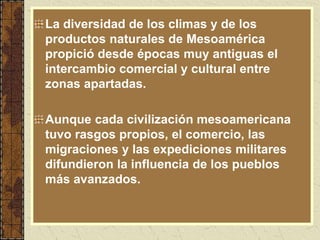 La diversidad de los climas y de los
productos naturales de Mesoamérica
propició desde épocas muy antiguas el
intercambio comercial y cultural entre
zonas apartadas.
Aunque cada civilización mesoamericana
tuvo rasgos propios, el comercio, las
migraciones y las expediciones militares
difundieron la influencia de los pueblos
más avanzados.
 