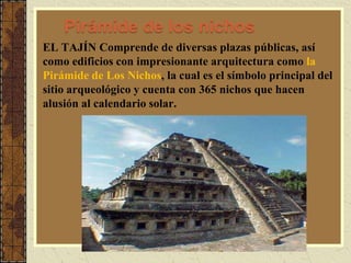 Pirámide de los nichos
EL TAJÍN Comprende de diversas plazas públicas, así
como edificios con impresionante arquitectura como la
Pirámide de Los Nichos, la cual es el símbolo principal del
sitio arqueológico y cuenta con 365 nichos que hacen
alusión al calendario solar.
 