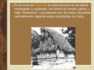 En la zona de Papantla la casa totonaca es de planta
rectangular o cuadrada, con techo de zacate, palma u
hoja "misanteca". Las paredes son de varas colocadas
verticalmente, algunas están recubiertas con lodo.
 