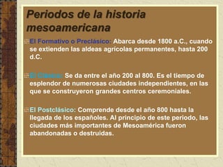 Periodos de la historia
mesoamericana
El Formativo o Preclásico: Abarca desde 1800 a.C., cuando
se extienden las aldeas agrícolas permanentes, hasta 200
d.C.
El Clásico: Se da entre el año 200 al 800. Es el tiempo de
esplendor de numerosas ciudades independientes, en las
que se construyeron grandes centros ceremoniales.
El Postclásico: Comprende desde el año 800 hasta la
llegada de los españoles. Al principio de este periodo, las
ciudades más importantes de Mesoamérica fueron
abandonadas o destruidas.
 
