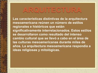 Las características distintivas de la arquitectura
mesoamericana reúnen un número de estilos
regionales e históricos que están
significativamente interrelacionados. Estos estilos
se desarrollaron como resultado del intenso
cambio cultural que se llevó a cabo en el área de
las culturas mesoamericanas durante miles de
años. La arquitectura mesoamericana respondía a
ideas religiosas y mitológicas.
ARQUITECTURA
 