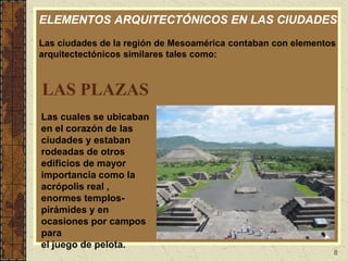 8
LAS PLAZAS
Las cuales se ubicaban
en el corazón de las
ciudades y estaban
rodeadas de otros
edificios de mayor
importancia como la
acrópolis real ,
enormes templos-
pirámides y en
ocasiones por campos
para
el juego de pelota.
ELEMENTOS ARQUITECTÓNICOS EN LAS CIUDADES
Las ciudades de la región de Mesoamérica contaban con elementos
arquitectectónicos similares tales como:
 