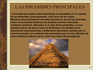 9
LAS PIRÁMIDES PRINCIPALES
A menudo los templos más importantes se asentaban en la cúspide
de las pirámides, presuntamente, más cerca de los cielos.
Mientras descubrimientos recientes apuntan al uso de las pirámides
como monumentos fúnebres, los templos mismos raramente
contienen entierros. Ubicados en lo alto de las pirámides, a unos
sesenta metros de altura como en El Mirador, los templos eran
estructuras impresionantes y bellamente decoradas, estaban por lo
común techados con material más perecedero que la roca. Muchos de
estos templos pudieron servir como una forma de propaganda.
 
