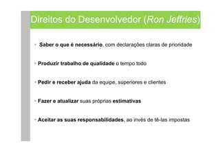 Direitos do Desenvolvedor (Ron Jeffries)

  Saber o que é necessário, com declarações claras de prioridade


 Produzir trabalho de qualidade o tempo todo


 Pedir e receber ajuda da equipe, superiores e clientes


 Fazer e atualizar suas próprias estimativas


 Aceitar as suas responsabilidades, ao invés de tê-las impostas
 