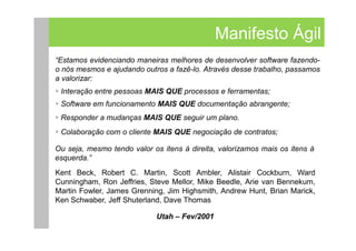 Manifesto Ágil
“Estamos evidenciando maneiras melhores de desenvolver software fazendo-
o nós mesmos e ajudando outros a fazê-lo. Através desse trabalho, passamos
a valorizar:
 Interação entre pessoas MAIS QUE processos e ferramentas;
 Software em funcionamento MAIS QUE documentação abrangente;
 Responder a mudanças MAIS QUE seguir um plano.
 Colaboração com o cliente MAIS QUE negociação de contratos;

Ou seja, mesmo tendo valor os itens à direita, valorizamos mais os itens à
esquerda.”
Kent Beck, Robert C. Martin, Scott Ambler, Alistair Cockburn, Ward
Cunningham, Ron Jeffries, Steve Mellor, Mike Beedle, Arie van Bennekum,
Martin Fowler, James Grenning, Jim Highsmith, Andrew Hunt, Brian Marick,
Ken Schwaber, Jeff Shuterland, Dave Thomas

                            Utah – Fev/2001
 