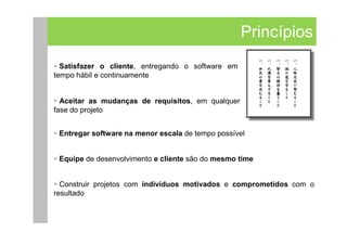 Princípios
  Satisfazer o cliente, entregando o software em
tempo hábil e continuamente


  Aceitar as mudanças de requisitos, em qualquer
fase do projeto


 Entregar software na menor escala de tempo possível


 Equipe de desenvolvimento e cliente são do mesmo time


  Construir projetos com indivíduos motivados e comprometidos com o
resultado
 