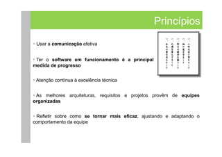 Princípios
 Usar a comunicação efetiva


 Ter o software em funcionamento é a principal
medida de progresso


 Atenção contínua à excelência técnica


 As melhores arquiteturas, requisitos e projetos provêm de equipes
organizadas


 Refletir sobre como se tornar mais eficaz, ajustando e adaptando o
comportamento da equipe
 