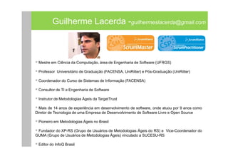 Guilherme Lacerda -guilhermeslacerda@gmail.com



 Mestre em Ciência da Computação, área de Engenharia de Software (UFRGS)

 Professor Universitário de Graduação (FACENSA, UniRitter) e Pós-Graduação (UniRitter)

 Coordenador do Curso de Sistemas de Informação (FACENSA)

 Consultor de TI e Engenharia de Software

 Instrutor de Metodologias Ágeis da TargetTrust

  Mais de 14 anos de experiência em desenvolvimento de software, onde atuou por 9 anos como
Diretor de Tecnologia de uma Empresa de Desenvolvimento de Software Livre e Open Source

 Pioneiro em Metodologias Ágeis no Brasil

 Fundador do XP-RS (Grupo de Usuários de Metodologias Ágeis do RS) e Vice-Coordenador do
GUMA (Grupo de Usuários de Metodologias Ágeis) vinculado a SUCESU-RS

 Editor do InfoQ Brasil
 