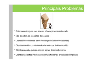 Principais Problemas




Sistemas entregues com atrasos e/ou orçamento estourado

Não atendem os requisitos de negócio

Clientes descontentes (sem confiança nos desenvolvedores)

Clientes não têm compreensão clara do que é desenvolvido

Clientes não dão suporte correto para o desenvolvimento

Clientes não estão interessados em participar de processos complexos
 