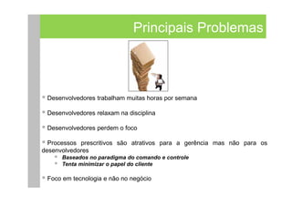 Principais Problemas



 Desenvolvedores trabalham muitas horas por semana

 Desenvolvedores relaxam na disciplina

 Desenvolvedores perdem o foco

  Processos prescritivos são atrativos para a gerência mas não para os
desenvolvedores
      Baseados no paradigma do comando e controle
      Tenta minimizar o papel do cliente

 Foco em tecnologia e não no negócio
 