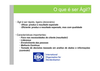 O que é ser Ágil?

Ágil é ser rápido, ligeiro (dicionário)
    Eficaz: produz o resultado esperado
    Eficiente: produz o resultado esperado, mas com qualidade


Características importantes:
    Foco nas necessidades do cliente (resultado!)
    Liderança
    Envolvimento das pessoas
    Melhoria Contínua
    Tomada de decisões baseada em análise de dados e informações
  (controle!)
 