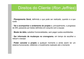 Direitos do Cliente (Ron Jeffries)

 Planejamento Geral, definindo o que pode ser realizado, quando e a que
custo

 Ver e acompanhar o andamento do projeto e, principalmente, o progresso
do SW, passando por testes definidos em conjunto com a equipe

 Mudar de idéia, substituir funcionalidades, sem pagar custos exorbitantes

  Ser informado de mudanças no cronograma, em tempo de escolher e
reduzir o escopo

  Poder cancelar o projeto a qualquer momento e ainda assim ter um
sistema funcionando, refletindo o investimento realizado até o momento
 
