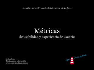 Introducción a UX, diseño de interacción e interfaces
Métricas
de usabilidad y experiencia de usuario
José Allona
Diseñador de Interacción
www.convistaalmar.com.ar
 
