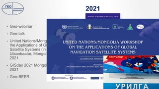 2021
• Geo-webinar
• Geo-talk
• United Nations/Mongolia Workshop on
the Applications of Global Navigation
Satellite Systems (in Virtual Format)
Ulaanbaatar, Mongolia, 25 - 29 October
2021
• GISday 2021 Mongolia, November 17,
2021
• Geo-BEER
 