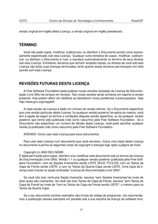 CDTC Centro de Difusão de Tecnologia e Conhecimento Brasil/DF
versão original em Inglês desta Licença, a versão original em Inglês prevalecerá.
TÉRMINO
Você não pode copiar, modiﬁcar, sublicenciar, ou distribuir o Documento exceto como expres-
samente especiﬁcado sob esta Licença. Qualquer outra tentativa de copiar, modiﬁcar, sublicen-
ciar, ou distribuir o Documento é nula, e resultará automaticamente no término de seus direitos
sob esta Licença. Entretanto, terceiros que tenham recebido cópias, ou direitos de você sob esta
Licença não terão suas licenças terminadas, tanto quanto esses terceiros permaneçam em total
acordo com esta Licença.
REVISÕES FUTURAS DESTA LICENÇA
A Free Software Foundation pode publicar novas versões revisadas da Licença de Documen-
tação Livre GNU de tempos em tempos. Tais novas versões serão similares em espirito à versão
presente, mas podem diferir em detalhes ao abordarem novos porblemas e preocupações. Veja
http://www.gnu.org/copyleft/.
A cada versão da Licença é dado um número de versão distinto. Se o Documento especiﬁcar
que uma versão particular desta Licença "ou qualquer versão posterior"se aplica ao mesmo, você
tem a opção de seguir os termos e condições daquela versão especíﬁca, ou de qualquer versão
posterior que tenha sido publicada (não como rascunho) pela Free Software Foundation. Se o
Documento não especiﬁcar um número de Versão desta Licença, você pode escolher qualquer
versão já publicada (não como rascunho) pela Free Software Foundation.
ADENDO: Como usar esta Licença para seus documentos
Para usar esta Licença num documento que você escreveu, inclua uma cópia desta Licença
no documento e ponha as seguintes notas de copyright e licenças logo após a página de título:
Copyright (c) ANO SEU NOME.
É dada permissão para copiar, distribuir e/ou modiﬁcar este documento sob os termos da Licença
de Documentação Livre GNU, Versão 1.1 ou qualquer versão posterior publicada pela Free Soft-
ware Foundation; com as Seções Invariantes sendo LISTE SEUS TÍTULOS, com os Textos da
Capa da Frente sendo LISTE, e com os Textos da Quarta-Capa sendo LISTE. Uma cópia da li-
cença está inclusa na seção entitulada "Licença de Documentação Livre GNU".
Se você não tiver nenhuma Seção Invariante, escreva "sem Seções Invariantes"ao invés de
dizer quais são invariantes. Se você não tiver Textos de Capa da Frente, escreva "sem Textos de
Capa da Frente"ao invés de "com os Textos de Capa da Frente sendo LISTE"; o mesmo para os
Textos da Quarta Capa.
Se o seu documento contiver exemplos não triviais de código de programas, nós recomenda-
mos a publicação desses exemplos em paralelo sob a sua escolha de licença de software livre,
17
 