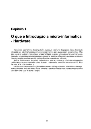 Capítulo 1
O que é Introdução a micro-informática
- Hardware
Hardware é a parte física do computador, ou seja, é o conjunto de peças e placas de circuito
integrado que são interligados por barramentos internos para que possam se comunicar. Mas
para operar, o hardware necessita de uma parte lógica, ou seja o software que fornece instruções,
baseadas em dados para que possa assim coordenar as peças e fazer com que essas funcionem
de uma maneira correta a permitir a interação entre o usuário e a máquina.
Ao ﬁnal deste curso o aluno terá conhecimento para reconhecer os principais componentes
de Hardware de um computador (placa de vídeo, processador, memória, barramentos PCI, PCI-
Express, AGP, USB, ﬁrewire...) .
O curso, com base na distribuição Debian, começa na Segunda-Feira e termina no Domingo.
Todo o conteúdo do curso estará visível somente a partir da data de início. Para começar o curso
você deve ler o Guia do aluno a seguir.
20
 
