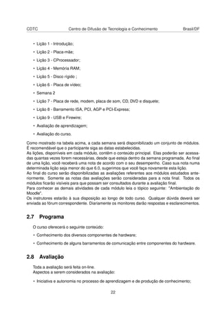 CDTC Centro de Difusão de Tecnologia e Conhecimento Brasil/DF
• Lição 1 - Introdução;
• Lição 2 - Placa-mãe;
• Lição 3 - CProcessador;
• Lição 4 - Memória RAM;
• Lição 5 - Disco rígido ;
• Lição 6 - Placa de vídeo;
• Semana 2
• Lição 7 - Placa de rede, modem, placa de som, CD, DVD e disquete;
• Lição 8 - Barramento ISA, PCI, AGP e PCI-Express;
• Lição 9 - USB e Firewire;
• Avaliação de aprendizagem;
• Avaliação do curso.
Como mostrado na tabela acima, a cada semana será disponibilizado um conjunto de módulos.
É recomendável que o participante siga as datas estabelecidas.
As lições, disponíveis em cada módulo, contêm o conteúdo principal. Elas poderão ser acessa-
das quantas vezes forem necessárias, desde que esteja dentro da semana programada. Ao ﬁnal
de uma lição, você receberá uma nota de acordo com o seu desempenho. Caso sua nota numa
determinada lição seja menor do que 6.0, sugerimos que você faça novamente esta lição.
Ao ﬁnal do curso serão disponibilizadas as avaliações referentes aos módulos estudados ante-
riormente. Somente as notas das avaliações serão consideradas para a nota ﬁnal. Todos os
módulos ﬁcarão visíveis para que possam ser consultados durante a avaliação ﬁnal.
Para conhecer as demais atividades de cada módulo leia o tópico seguinte: "Ambientação do
Moodle".
Os instrutores estarão à sua disposição ao longo de todo curso. Qualquer dúvida deverá ser
enviada ao fórum correspondente. Diariamente os monitores darão respostas e esclarecimentos.
2.7 Programa
O curso oferecerá o seguinte conteúdo:
• Conhecimento dos diversos componentes de hardware;
• Conhecimento de alguns barramentos de comunicação entre componentes do hardware.
2.8 Avaliação
Toda a avaliação será feita on-line.
Aspectos a serem considerados na avaliação:
• Iniciativa e autonomia no processo de aprendizagem e de produção de conhecimento;
22
 