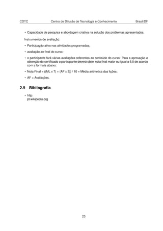CDTC Centro de Difusão de Tecnologia e Conhecimento Brasil/DF
• Capacidade de pesquisa e abordagem criativa na solução dos problemas apresentados.
Instrumentos de avaliação:
• Participação ativa nas atividades programadas;
• avaliação ao ﬁnal do curso;
• o participante fará várias avaliações referentes ao conteúdo do curso. Para a aprovação e
obtenção do certiﬁcado o participante deverá obter nota ﬁnal maior ou igual a 6.0 de acordo
com a fórmula abaixo:
• Nota Final = ((ML x 7) + (AF x 3)) / 10 = Média aritmética das lições;
• AF = Avaliações.
2.9 Bibliograﬁa
• http:
pt.wikipedia.org
23
 