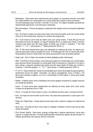 CDTC Centro de Difusão de Tecnologia e Conhecimento Brasil/DF
• Backspace - Essa tecla serve basicamente para apagar os caracteres escritos mas pode
ser usada também em combinação com outras teclas para realizar outros comandos
(crtl+alt+backspace para reiniciar o servidor X no Linux). Em alguns teclados ela pode ser
representada apenas por uma seta para a esquerda;
• Barra de espaço - A barra de espaço é usada para dar espaço entre os caracteres digitados
na tela;
• Ctrl - O control é usado na maioria das vezes como tecla de atalho junto com outras teclas
(Ctrl+O ou Ctrl+A para abrir arquivos na maioria dos programas);
• Alt - O alt funciona como tecla de atalho junto com outras teclas. A tecla Alt que ﬁca do
lado direito da barra de espaço, em alguns teclados Alt Gr, é usada para utilizar o terceiro
caractere das teclas que têm essa opção (O botão que contém o caractere ’1’ tem três
opções: "1", "!"e "1", para utilizar o "1"basta pressionar Alt Gr+1);
• Tab - O Tab serve basicamente para usar tabulação em editores de texto, em alguns pro-
gramas serve para mudar a posição do cursor. A combinação Alt+Tab na maioria dos ambi-
entes gráﬁcos (Gnome, Kde) exibe uma caixa para escolher entre as janelas abertas;
• Caps Lock - Com o Caps Lock ativado as letras digitadas serão maiúsculas;
• Shift - O shift tem várias funções, serve tanto para atalho em combinação com outras teclas,
para escrever letras maiúsculas (a combinação Shift+A escreveria o caractere A na tela) e
para utilizar o segundo caractere das teclas que têm essa opção (O botão que contém o
caractere "1"tem três opções: "1", "!"e "1", para utilizar o "!"basta pressionar Shift+1);
• F1 a F12 - Essas teclas têm várias funcionalidades que variam de programa para programa,
geralmente servem de atalho. Exemplos: em alguns navegadores, como o Firefox, o F5
serve para atualizar a página; no Linux a combinação Crtl+Alt+algum F serve para mudar
de sessão;
• Delete - O delete assim como o bakspace serve para apagar caracteres ou apagar arquivos
em ambientes gráﬁcos;
• Insert - O insert serve para sobrescrever em editores de texto, pode servir para outras
funções em programas como o VIM;
• Home - A função do home e levar o cursor, em editores de texto, para o começo da linha;
• End - A função do end é similar ao do home, mas esse serve para levar o cursor para o ﬁm
da linha;
• Page Up e Page Down - Essas teclas servem para subir e descer a página em editores de
texto;
• Num Lock - A função do Num Lock é ligar ou desligar o teclado numérico que ﬁca do lado
direito do teclado;
• Print Screen SysRq - Essa tecla, quando conﬁgurado o sistema operacional, serve para
capturar a imagem da tela. A função SysRq perdeu importância apesar de permanecer no
teclado, geralmente não executa nenhum comando;
28
 