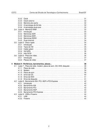 CDTC Centro de Difusão de Tecnologia e Conhecimento Brasil/DF
3.3.2 Clock . . . . . . . . . . . . . . . . . . . . . . . . . . . . . . . . . . . . . . . . 31
3.3.3 Clock externo . . . . . . . . . . . . . . . . . . . . . . . . . . . . . . . . . . . . 32
3.3.4 Memória de cache . . . . . . . . . . . . . . . . . . . . . . . . . . . . . . . . . 32
3.3.5 A tecnologia de 64 bits . . . . . . . . . . . . . . . . . . . . . . . . . . . . . . 32
3.3.6 A tecnologia dual-core . . . . . . . . . . . . . . . . . . . . . . . . . . . . . . . 33
3.4 Lição 4 - Memória RAM . . . . . . . . . . . . . . . . . . . . . . . . . . . . . . . . . . 33
3.4.1 Introdução . . . . . . . . . . . . . . . . . . . . . . . . . . . . . . . . . . . . . 33
3.4.2 Memórias SDR . . . . . . . . . . . . . . . . . . . . . . . . . . . . . . . . . . . 33
3.4.3 Memórias DDR . . . . . . . . . . . . . . . . . . . . . . . . . . . . . . . . . . . 34
3.4.4 Memórias DDR2 . . . . . . . . . . . . . . . . . . . . . . . . . . . . . . . . . . 34
3.4.5 Dual-channel . . . . . . . . . . . . . . . . . . . . . . . . . . . . . . . . . . . . 34
3.5 Lição 5 - Disco rígido . . . . . . . . . . . . . . . . . . . . . . . . . . . . . . . . . . . . 35
3.5.1 Introdução . . . . . . . . . . . . . . . . . . . . . . . . . . . . . . . . . . . . . 35
3.5.2 Tipos de HD . . . . . . . . . . . . . . . . . . . . . . . . . . . . . . . . . . . . 35
3.5.3 Cable select . . . . . . . . . . . . . . . . . . . . . . . . . . . . . . . . . . . . 35
3.5.4 Hd SATA . . . . . . . . . . . . . . . . . . . . . . . . . . . . . . . . . . . . . . 36
3.5.5 Hds SCSI . . . . . . . . . . . . . . . . . . . . . . . . . . . . . . . . . . . . . . 36
3.6 Lição 6 - Placa de vídeo . . . . . . . . . . . . . . . . . . . . . . . . . . . . . . . . . . 36
3.6.1 Introdução . . . . . . . . . . . . . . . . . . . . . . . . . . . . . . . . . . . . . 37
3.6.2 Placas de vídeo . . . . . . . . . . . . . . . . . . . . . . . . . . . . . . . . . . 37
4 Modulo II - Periféricos, barramentos, placas... 38
4.1 Lição 7 - Placa de rede, modem, placa de som, CD, DVD, disquete . . . . . . . . . . 38
4.1.1 Placa de rede . . . . . . . . . . . . . . . . . . . . . . . . . . . . . . . . . . . . 38
4.1.2 Modem . . . . . . . . . . . . . . . . . . . . . . . . . . . . . . . . . . . . . . . 39
4.1.3 Placa de som . . . . . . . . . . . . . . . . . . . . . . . . . . . . . . . . . . . . 39
4.1.4 Drive de CD . . . . . . . . . . . . . . . . . . . . . . . . . . . . . . . . . . . . . 40
4.1.5 Drive de DVD . . . . . . . . . . . . . . . . . . . . . . . . . . . . . . . . . . . . 41
4.1.6 Drive de disquete . . . . . . . . . . . . . . . . . . . . . . . . . . . . . . . . . . 41
4.2 Lição 8 - Barramento ISA, PCI, AGP e PCI-Express . . . . . . . . . . . . . . . . . . 42
4.2.1 Introdução . . . . . . . . . . . . . . . . . . . . . . . . . . . . . . . . . . . . . 42
4.2.2 Barramento ISA . . . . . . . . . . . . . . . . . . . . . . . . . . . . . . . . . . 42
4.2.3 Barramento PCI . . . . . . . . . . . . . . . . . . . . . . . . . . . . . . . . . . 43
4.2.4 Barramento AGP . . . . . . . . . . . . . . . . . . . . . . . . . . . . . . . . . . 43
4.2.5 Barramento PCI-Express . . . . . . . . . . . . . . . . . . . . . . . . . . . . . 44
4.3 Lição 9 - USB e Firewire . . . . . . . . . . . . . . . . . . . . . . . . . . . . . . . . . . 44
4.3.1 USB . . . . . . . . . . . . . . . . . . . . . . . . . . . . . . . . . . . . . . . . . 45
4.3.2 Firewire . . . . . . . . . . . . . . . . . . . . . . . . . . . . . . . . . . . . . . . 45
2
 