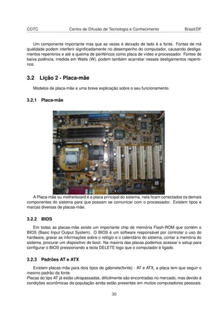 CDTC Centro de Difusão de Tecnologia e Conhecimento Brasil/DF
Um componente importante mas que as vezes é deixado de lado é a fonte. Fontes de má
qualidade podem interferir signiﬁcadamente no desempenho do computador, causando desliga-
mentos repentinos e até a queima de periféricos como placa de vídeo e processador. Fontes de
baixa potência, medida em Watts (W), podem também acarretar nesses desligamentos repenti-
nos.
3.2 Lição 2 - Placa-mãe
Modelos de placa-mãe e uma breve explicação sobre o seu funcionamento.
3.2.1 Placa-mãe
A Placa-mãe ou motherboard é a placa principal do sistema, nela ﬁcam conectados os demais
componentes do sistema para que possam se comunicar com o processador. Existem tipos e
marcas diversas de placas-mãe.
3.2.2 BIOS
Em todas as placas-mãe existe um importante chip de memória Flash-ROM que contém o
BIOS (Basic Input Output System). O BIOS é um software responsável por controlar o uso do
hardware, gravar as informações sobre o relógio e o calendário do sistema, contar a memória do
sistema, procurar um dispositivo de boot. Na maioria das placas podemos acessar o setup para
conﬁgurar o BIOS pressionando a tecla DELETE logo que o computador é ligado.
3.2.3 Padrões AT e ATX
Existem placas-mãe para dois tipos de gabinete(fonte) : AT e ATX, a placa tem que seguir o
mesmo padrão da fonte.
Placas do tipo AT já estão ultrapassadas, diﬁcilmente são encontradas no mercado, mas devido à
condições econômicas da população ainda estão presentes em muitos computadores pessoais.
30
 