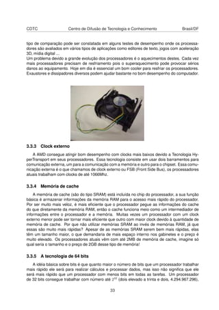 CDTC Centro de Difusão de Tecnologia e Conhecimento Brasil/DF
tipo de comparação pode ser constatada em alguns testes de desempenho onde os processa-
dores são avaliados em vários tipos de aplicações como editores de texto, jogos com aceleração
3D, mídia digital ...
Um problema devido a grande evolução dos processadores é o aquecimentos destes. Cada vez
mais processadores precisam de resfriamento pois o superaquecimento pode provocar sérios
danos ao equipamento. Hoje em dia é essencial um bom cooler para resfriar os processadores.
Exaustores e dissipadores diversos podem ajudar bastante no bom desempenho do computador.
3.3.3 Clock externo
A AMD consegue atingir bom desempenho com clocks mais baixos devido a Tecnologia Hy-
perTransport em seus processadores. Essa tecnologia consiste em usar dois barramentos para
comunicação externa, um para a comunicação com a memória e outro para o chipset. Essa comu-
nicação externa é o que chamamos de clock externo ou FSB (Front Side Bus), os processadores
atuais trabalham com clocks de até 1066Mhz.
3.3.4 Memória de cache
A memória de cache (são do tipo SRAM) está incluída no chip do processador, a sua função
básica é armazenar informações da memória RAM para o acesso mais rápido do processador.
Por ser muito mais veloz, é mais eﬁciente que o processador pegue as informações do cache
do que diretamente da memória RAM, então o cache funciona meio como um intermediador de
informações entre o processador e a memória. Muitas vezes um processador com um clock
externo menor pode ser tornar mais eﬁciente que outro com maior clock devido à quantidade de
memória de cache. Por que não utilizar memórias SRAM ao invés de memórias RAM, já que
essas são muito mais rápidas? Apesar de as memórias SRAM serem bem mais rápidas, elas
têm um tamanho maior, o que demandaria de mais espaço interno nos gabinetes e o preço é
muito elevado. Os processadores atuais vêm com até 2MB de memória de cache, imagine só
qual seria o tamanho e o preço de 2GB desse tipo de memória!
3.3.5 A tecnologia de 64 bits
A idéia básica sobre bits é que quanto maior o número de bits que um processador trabalhar
mais rápido ele será para realizar cálculos e processar dados, mas isso não signiﬁca que ele
será mais rápido que um processador com menos bits em todas as tarefas. Um processador
de 32 bits consegue trabalhar com número até 232 (dois elevado a trinta e dois, 4.294.967.296),
33
 