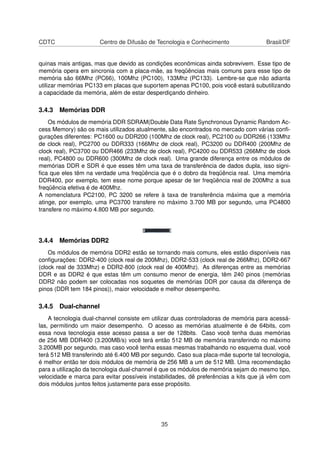 CDTC Centro de Difusão de Tecnologia e Conhecimento Brasil/DF
quinas mais antigas, mas que devido as condições econômicas ainda sobrevivem. Esse tipo de
memória opera em sincronia com a placa-mãe, as freqüências mais comuns para esse tipo de
memória são 66Mhz (PC66), 100Mhz (PC100), 133Mhz (PC133). Lembre-se que não adianta
utilizar memórias PC133 em placas que suportem apenas PC100, pois você estará subutilizando
a capacidade da memória, além de estar desperdiçando dinheiro.
3.4.3 Memórias DDR
Os módulos de memória DDR SDRAM(Double Data Rate Synchronous Dynamic Random Ac-
cess Memory) são os mais utilizados atualmente, são encontrados no mercado com várias conﬁ-
gurações diferentes: PC1600 ou DDR200 (100Mhz de clock real), PC2100 ou DDR266 (133Mhz
de clock real), PC2700 ou DDR333 (166Mhz de clock real), PC3200 ou DDR400 (200Mhz de
clock real), PC3700 ou DDR466 (233Mhz de clock real), PC4200 ou DDR533 (266Mhz de clock
real), PC4800 ou DDR600 (300Mhz de clock real). Uma grande diferença entre os módulos de
memórias DDR e SDR é que esses têm uma taxa de transferência de dados dupla, isso signi-
ﬁca que eles têm na verdade uma freqüência que é o dobro da freqüência real. Uma memória
DDR400, por exemplo, tem esse nome porque apesar de ter freqüência real de 200Mhz a sua
freqüência efetiva é de 400Mhz.
A nomenclatura PC2100, PC 3200 se refere à taxa de transferência máxima que a memória
atinge, por exemplo, uma PC3700 transfere no máximo 3.700 MB por segundo, uma PC4800
transfere no máximo 4.800 MB por segundo.
3.4.4 Memórias DDR2
Os módulos de memória DDR2 estão se tornando mais comuns, eles estão disponíveis nas
conﬁgurações: DDR2-400 (clock real de 200Mhz), DDR2-533 (clock real de 266Mhz), DDR2-667
(clock real de 333Mhz) e DDR2-800 (clock real de 400Mhz). As diferenças entre as memórias
DDR e as DDR2 é que estas têm um consumo menor de energia, têm 240 pinos (memórias
DDR2 não podem ser colocadas nos soquetes de memórias DDR por causa da diferença de
pinos (DDR tem 184 pinos)), maior velocidade e melhor desempenho.
3.4.5 Dual-channel
A tecnologia dual-channel consiste em utilizar duas controladoras de memória para acessá-
las, permitindo um maior desempenho. O acesso as memórias atualmente é de 64bits, com
essa nova tecnologia esse acesso passa a ser de 128bits. Caso você tenha duas memórias
de 256 MB DDR400 (3.200MB/s) você terá então 512 MB de memória transferindo no máximo
3.200MB por segundo, mas caso você tenha essas mesmas trabalhando no esquema dual, você
terá 512 MB transferindo até 6.400 MB por segundo. Caso sua placa-mãe suporte tal tecnologia,
é melhor então ter dois módulos de memória de 256 MB a um de 512 MB. Uma recomendação
para a utilização da tecnologia dual-channel é que os módulos de memória sejam do mesmo tipo,
velocidade e marca para evitar possíveis instabilidades, dê preferências a kits que já vêm com
dois módulos juntos feitos justamente para esse propósito.
35
 