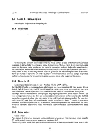 CDTC Centro de Difusão de Tecnologia e Conhecimento Brasil/DF
3.5 Lição 5 - Disco rígido
Disco rígido, os padrões e conﬁgurações.
3.5.1 Introdução
O disco rígido, também conhecido como HD (Hard Disk) é o local onde ﬁcam armazenados
os dados do computador mesmo após o seu desligamento. O disco rígido é um sistema lacrado
contendo discos de metal recobertos por material magnético onde os dados são gravados atra-
vés de cabeças, e revestido externamente por uma proteção metálica que é presa ao gabinete do
computador. Como as informações nos Hds são gravadas em discos magnetizados é recomen-
dável que nunca se aproxime um ímã o qualquer outro material que produza campo magnético
(celulares, televisores), tal procedimento pode causar a perda total ou parcial de dados.
3.5.2 Tipos de HD
Existem padrões diferentes de Hds : ATA/IDE (PATA), SATA e SCSI.
Os Hds IDE/ATA são os mais populares, são ligados nos mesmos cabos (80 vias) que os drivers
de CD, DVD. Existem hoje hds IDE de até 500GB de capacidade e que se comunicam com uma
taxa máxima de 133MB/s (essa taxa por diversas razões técnicas diﬁcilmente é alcançada).
Esse tipo de disco necessita de conﬁguração de jumpers para deﬁnir entre master e slave. Se
você tem apenas um disco ele deve ser conﬁgurado como master, de preferência no cabo da IDE0
(consulte o manual da placa mãe para saber onde está localizada essa conexão). Se você tem
mais de um HD você deve deﬁnir qual será o master e qual será o slave. O master é geralmente
onde ﬁca o sistema operacional ou os sistemas, nele ﬁcam gravadas as informações de como
inicializar o sistema operacional (nada impede que sejam instalados sistemas também no disco
slave).
3.5.3 Cable select
Cable select?
Para os que já olharam as possíveis conﬁgurações de jumpers nos Hds viram que existe a opção
CS (cable select), mas para que serve essa conﬁguração?
Essa conﬁguração serve para que os dispositivos master e slave sejam decididos de acordo com
36
 
