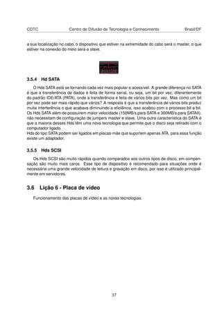 CDTC Centro de Difusão de Tecnologia e Conhecimento Brasil/DF
a sua localização no cabo, o dispositivo que estiver na extremidade do cabo será o master, o que
estiver na conexão do meio será o slave.
3.5.4 Hd SATA
O Hds SATA está se tornando cada vez mais popular e acessível. A grande diferença no SATA
é que a transferência de dados é feita de forma serial, ou seja, um bit por vez, diferentemente
do padrão IDE/ATA (PATA), onde a transferência é feita de vários bits por vez. Mas como um bit
por vez pode ser mais rápido que vários? A resposta é que a transferência de vários bits produz
muita interferência o que acabava diminuindo a eﬁciência, isso acabou com o processo bit a bit.
Os Hds SATA além de possuirem maior velocidade (150MB/s para SATA e 300MB/s para SATAII),
não necessitam de conﬁguração de jumpers master e slave. Uma outra característica do SATA é
que a maioria desses Hds têm uma nova tecnologia que permite que o disco seja retirado com o
computador ligado.
Hds do tipo SATA podem ser ligados em placas-mãe que suportem apenas ATA, para essa função
existe um adaptador.
3.5.5 Hds SCSI
Os Hds SCSI são muito rápidos quando comparados aos outros tipos de disco, em compen-
sação são muito mais caros. Esse tipo de dispositivo é recomendado para situações onde é
necessária uma grande velocidade de leitura e gravação em disco, por isso é utilizado principal-
mente em servidores.
3.6 Lição 6 - Placa de vídeo
Funcionamento das placas de vídeo e as novas tecnologias.
37
 