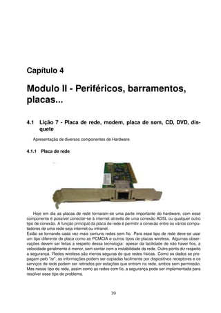 Capítulo 4
Modulo II - Periféricos, barramentos,
placas...
4.1 Lição 7 - Placa de rede, modem, placa de som, CD, DVD, dis-
quete
Apresentação de diversos componentes de Hardware.
4.1.1 Placa de rede
Hoje em dia as placas de rede tornaram-se uma parte importante do hardware, com esse
componente é possível conectar-se à internet através de uma conexão ADSL ou qualquer outro
tipo de conexão. A função principal da placa de rede é permitir a conexão entre os vários compu-
tadores de uma rede seja internet ou intranet.
Estão se tornando cada vez mais comuns redes sem ﬁo. Para esse tipo de rede deve-se usar
um tipo diferente de placa como as PCMCIA e outros tipos de placas wireless. Algumas obser-
vações devem ser feitas a respeito dessa tecnologia: apesar da facilidade de não haver ﬁos, a
velocidade geralmente é menor, sem contar com a instabilidade da rede. Outro ponto diz respeito
a segurança. Redes wireless são menos seguras do que redes físicas. Como os dados se pro-
pagam pelo "ar", as informações podem ser copiadas facilmente por dispositivos receptores e os
serviços de rede podem ser retirados por estações que entram na rede, ambos sem permissão.
Mas nesse tipo de rede, assim como as redes com ﬁo, a segurança pode ser implementada para
resolver esse tipo de problema.
39
 