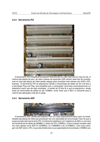 CDTC Centro de Difusão de Tecnologia e Conhecimento Brasil/DF
4.2.3 Barramento PCI
O barramento PCI (Peripheral Component Interconnect) é o tipo mais comum hoje em dia. A
maioria das placas de som, de rede e placas de expansão USB utilizam esse tipo de conexão,
mas no caso das placas de vídeo perdeu espaço para conexões mais velozes com AGP e PCI-
Express. O barramento PCI se popularizou devido à transmissão de dados de 32 e 64 bits e
a tecnologia Plug and Play, que possibilita que o computador reconheça automaticamente um
dispositivo assim que ele seja conectado. A versão de 32 bits foi a que se popularizou, atinge
taxas de transmissão de dados de até 133MB/s, muito maior que o ISA e o suﬁciente para a
maioria das aplicações onde ela é usada.
4.2.4 Barramento AGP
O barramento AGP (Advanced Graphics Port) foi criado especialmente para suprir as neces-
sidades das placas de vídeo que precisavam de uma velocidade de comunicação maior do que a
proporcionada pelo barramento PCI. Inicialmente trabalhava com freqüência de 66hz e uma taxa
de transferência de dados de 266MB/s, o dobro do PCI (133MB/s). Foram surgindo versões cada
vez mais rápidas como AGP 2x (533MB/s), 4x (1066MB/s) e 8x (2133MB/s). Uma outra vanta-
gem do AGP sobre o PCI, é que este dividia toda a sua capacidade de transmissão (133MB/s) por
44
 