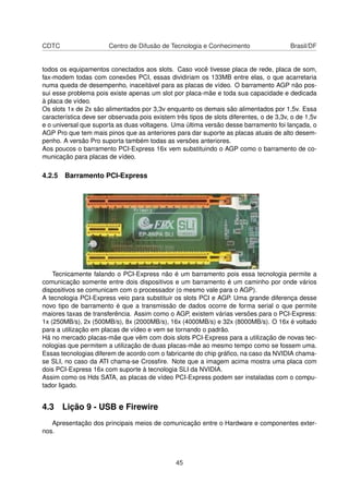 CDTC Centro de Difusão de Tecnologia e Conhecimento Brasil/DF
todos os equipamentos conectados aos slots. Caso você tivesse placa de rede, placa de som,
fax-modem todas com conexões PCI, essas dividiriam os 133MB entre elas, o que acarretaria
numa queda de desempenho, inaceitável para as placas de vídeo. O barramento AGP não pos-
sui esse problema pois existe apenas um slot por placa-mãe e toda sua capacidade e dedicada
à placa de vídeo.
Os slots 1x de 2x são alimentados por 3,3v enquanto os demais são alimentados por 1,5v. Essa
característica deve ser observada pois existem três tipos de slots diferentes, o de 3,3v, o de 1,5v
e o universal que suporta as duas voltagens. Uma última versão desse barramento foi lançada, o
AGP Pro que tem mais pinos que as anteriores para dar suporte as placas atuais de alto desem-
penho. A versão Pro suporta também todas as versões anteriores.
Aos poucos o barramento PCI-Express 16x vem substituindo o AGP como o barramento de co-
municação para placas de vídeo.
4.2.5 Barramento PCI-Express
Tecnicamente falando o PCI-Express não é um barramento pois essa tecnologia permite a
comunicação somente entre dois dispositivos e um barramento é um caminho por onde vários
dispositivos se comunicam com o processador (o mesmo vale para o AGP).
A tecnologia PCI-Express veio para substituir os slots PCI e AGP. Uma grande diferença desse
novo tipo de barramento é que a transmissão de dados ocorre de forma serial o que permite
maiores taxas de transferência. Assim como o AGP, existem várias versões para o PCI-Express:
1x (250MB/s), 2x (500MB/s), 8x (2000MB/s), 16x (4000MB/s) e 32x (8000MB/s). O 16x é voltado
para a utilização em placas de vídeo e vem se tornando o padrão.
Há no mercado placas-mãe que vêm com dois slots PCI-Express para a utilização de novas tec-
nologias que permitem a utilização de duas placas-mãe ao mesmo tempo como se fossem uma.
Essas tecnologias diferem de acordo com o fabricante do chip gráﬁco, na caso da NVIDIA chama-
se SLI, no caso da ATI chama-se Crossﬁre. Note que a imagem acima mostra uma placa com
dois PCI-Express 16x com suporte à tecnologia SLI da NVIDIA.
Assim como os Hds SATA, as placas de vídeo PCI-Express podem ser instaladas com o compu-
tador ligado.
4.3 Lição 9 - USB e Firewire
Apresentação dos principais meios de comunicação entre o Hardware e componentes exter-
nos.
45
 