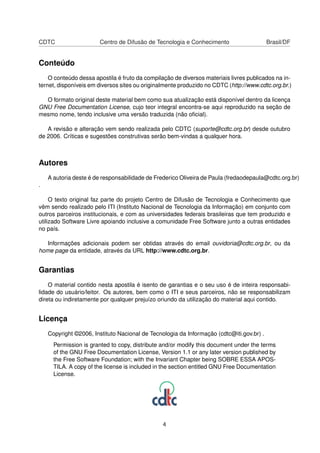 CDTC Centro de Difusão de Tecnologia e Conhecimento Brasil/DF
Conteúdo
O conteúdo dessa apostila é fruto da compilação de diversos materiais livres publicados na in-
ternet, disponíveis em diversos sites ou originalmente produzido no CDTC (http://www.cdtc.org.br.)
O formato original deste material bem como sua atualização está disponível dentro da licença
GNU Free Documentation License, cujo teor integral encontra-se aqui reproduzido na seção de
mesmo nome, tendo inclusive uma versão traduzida (não oﬁcial).
A revisão e alteração vem sendo realizada pelo CDTC (suporte@cdtc.org.br) desde outubro
de 2006. Críticas e sugestões construtivas serão bem-vindas a qualquer hora.
Autores
A autoria deste é de responsabilidade de Frederico Oliveira de Paula (fredaodepaula@cdtc.org.br)
.
O texto original faz parte do projeto Centro de Difusão de Tecnologia e Conhecimento que
vêm sendo realizado pelo ITI (Instituto Nacional de Tecnologia da Informação) em conjunto com
outros parceiros institucionais, e com as universidades federais brasileiras que tem produzido e
utilizado Software Livre apoiando inclusive a comunidade Free Software junto a outras entidades
no país.
Informações adicionais podem ser obtidas através do email ouvidoria@cdtc.org.br, ou da
home page da entidade, através da URL http://www.cdtc.org.br.
Garantias
O material contido nesta apostila é isento de garantias e o seu uso é de inteira responsabi-
lidade do usuário/leitor. Os autores, bem como o ITI e seus parceiros, não se responsabilizam
direta ou indiretamente por qualquer prejuízo oriundo da utilização do material aqui contido.
Licença
Copyright ©2006, Instituto Nacional de Tecnologia da Informação (cdtc@iti.gov.br) .
Permission is granted to copy, distribute and/or modify this document under the terms
of the GNU Free Documentation License, Version 1.1 or any later version published by
the Free Software Foundation; with the Invariant Chapter being SOBRE ESSA APOS-
TILA. A copy of the license is included in the section entitled GNU Free Documentation
License.
4
 