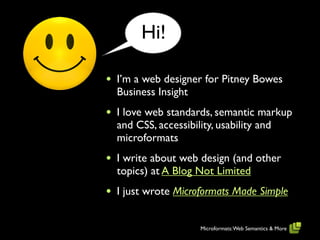Hi!

•   I’m a web designer for Pitney Bowes
    Business Insight
•   I love web standards, semantic markup
    and CSS, accessibility, usability and
    microformats
•   I write about web design (and other
    topics) at A Blog Not Limited
•   I just wrote Microformats Made Simple


                      Microformats: Web Semantics & More
 