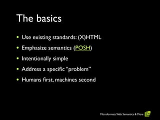 The basics
•   Use existing standards: (X)HTML
•   Emphasize semantics (POSH)
•   Intentionally simple
•   Address a speciﬁc “problem”
•   Humans ﬁrst, machines second




                                   Microformats: Web Semantics & More
 