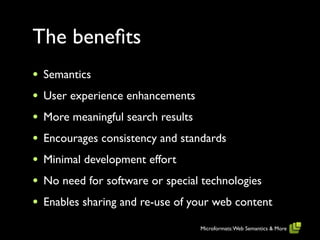 The beneﬁts
•   Semantics
•   User experience enhancements
•   More meaningful search results
•   Encourages consistency and standards
•   Minimal development effort
•   No need for software or special technologies
•   Enables sharing and re-use of your web content

                                     Microformats: Web Semantics & More
 