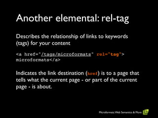 Another elemental: rel-tag
Describes the relationship of links to keywords
(tags) for your content
<a href="/tags/microformats" rel="tag">
microformats</a>

Indicates the link destination (href) is to a page that
tells what the current page - or part of the current
page - is about.



                                     Microformats: Web Semantics & More
 