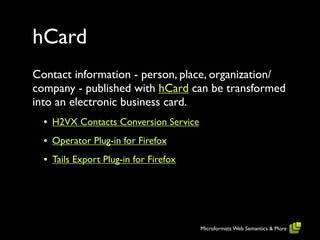 hCard
Contact information - person, place, organization/
company - published with hCard can be transformed
into an electronic business card.
  • H2VX Contacts Conversion Service
  • Operator Plug-in for Firefox
  • Tails Export Plug-in for Firefox




                                       Microformats: Web Semantics & More
 
