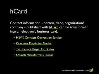 hCard
Contact information - person, place, organization/
company - published with hCard can be transformed
into an electronic business card.
  • H2VX Contacts Conversion Service
  • Operator Plug-in for Firefox
  • Tails Export Plug-in for Firefox
  • Oomph Microformats Toolkit



                                       Microformats: Web Semantics & More
 