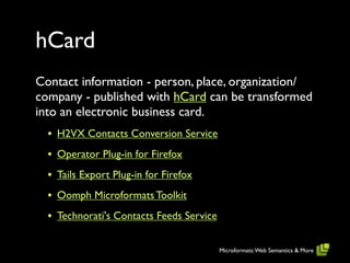 hCard
Contact information - person, place, organization/
company - published with hCard can be transformed
into an electronic business card.
  • H2VX Contacts Conversion Service
  • Operator Plug-in for Firefox
  • Tails Export Plug-in for Firefox
  • Oomph Microformats Toolkit
  • Technorati's Contacts Feeds Service

                                          Microformats: Web Semantics & More
 