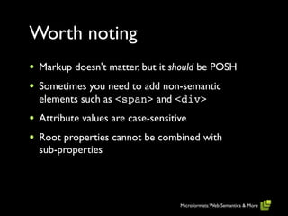 Worth noting
•   Markup doesn't matter, but it should be POSH
•   Sometimes you need to add non-semantic
    elements such as <span> and <div>
•   Attribute values are case-sensitive
•   Root properties cannot be combined with
    sub-properties




                                     Microformats: Web Semantics & More
 