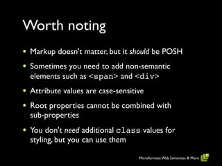 Worth noting
•   Markup doesn't matter, but it should be POSH
•   Sometimes you need to add non-semantic
    elements such as <span> and <div>
•   Attribute values are case-sensitive
•   Root properties cannot be combined with
    sub-properties
•   You don't need additional class values for
    styling, but you can use them

                                     Microformats: Web Semantics & More
 