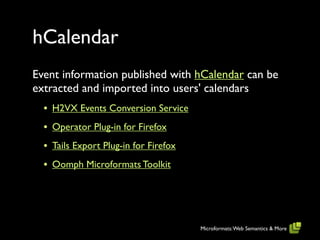 hCalendar
Event information published with hCalendar can be
extracted and imported into users' calendars
  • H2VX Events Conversion Service
  • Operator Plug-in for Firefox
  • Tails Export Plug-in for Firefox
  • Oomph Microformats Toolkit




                                       Microformats: Web Semantics & More
 
