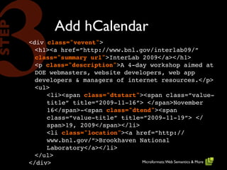 3               Add hCalendar
STEP

       <div class="vevent">
         <h1><a href=”http://www.bnl.gov/interlab09/”
         class="summary url">InterLab 2009</a></h1>
         <p class="description">A 4-day workshop aimed at
         DOE webmasters, website developers, web app
         developers & managers of internet resources.</p>
         <ul>
            <li><span class="dtstart"><span class=”value-
            title” title=”2009-11-16”> </span>November
            16</span>-<span class="dtend"><span
            class=”value-title” title=”2009-11-19”> </
            span>19, 2009</span></li>
            <li class="location"><a href=”http://
            www.bnl.gov/”>Brookhaven National
            Laboratory</a></li>
         </ul>
       </div>                         Microformats: Web Semantics & More
 